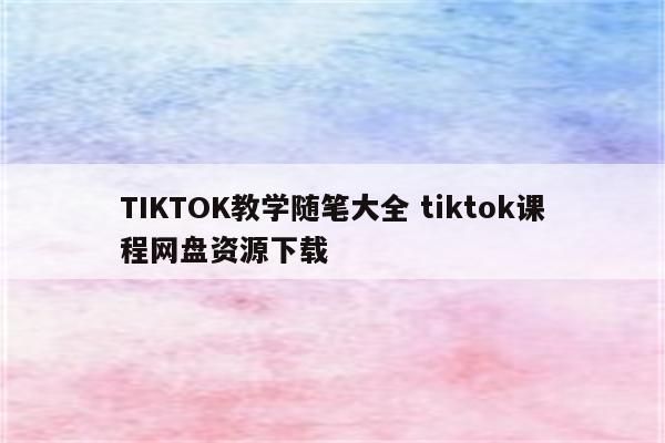 TIKTOK教学随笔大全 tiktok课程网盘资源下载