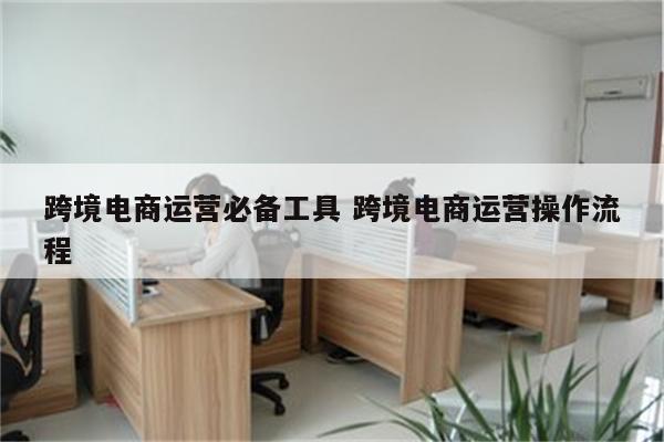 跨境电商运营必备工具 跨境电商运营操作流程