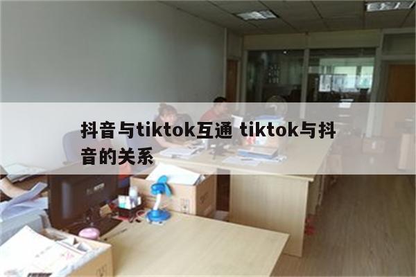 抖音与tiktok互通 tiktok与抖音的关系