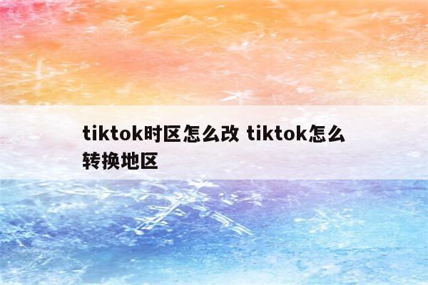tiktok时区怎么改 tiktok怎么转换地区