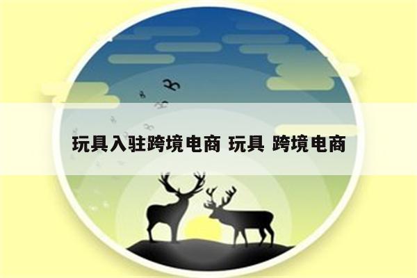 玩具入驻跨境电商 玩具 跨境电商
