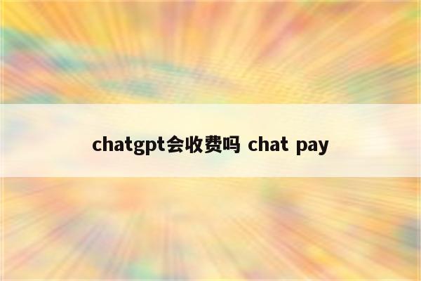 chatgpt会收费吗 chat pay