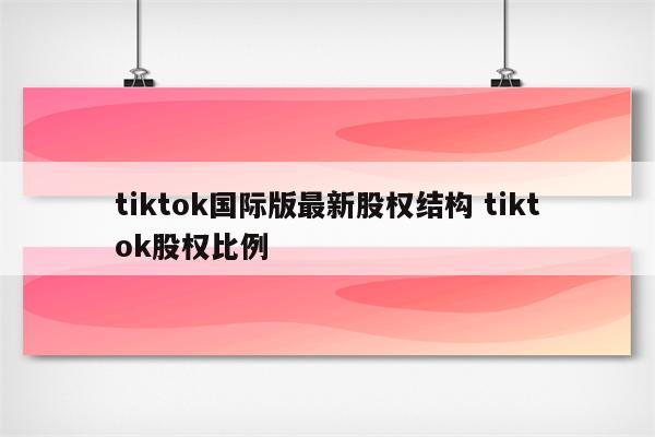 tiktok国际版最新股权结构 tiktok股权比例