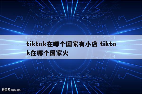 tiktok在哪个国家有小店 tiktok在哪个国家火