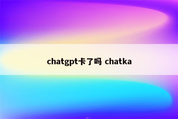 chatgpt卡了吗 chatka