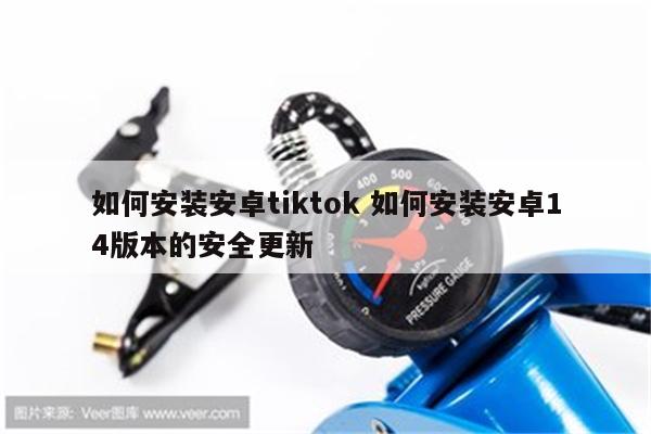 如何安装安卓tiktok 如何安装安卓14版本的安全更新