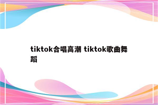 tiktok合唱高潮 tiktok歌曲舞蹈