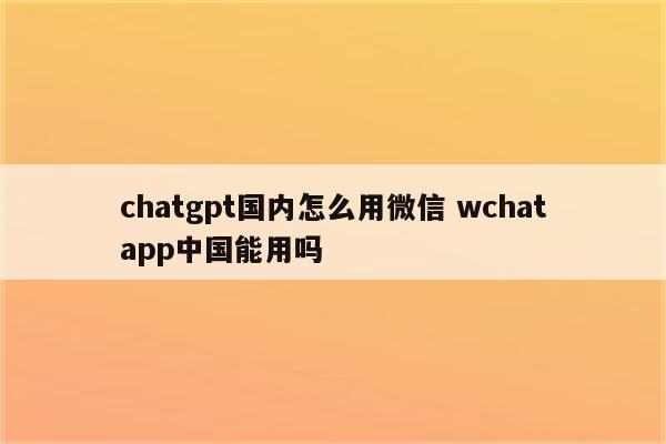 chatgpt国内怎么用微信 wchatapp中国能用吗