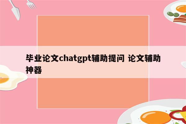 毕业论文chatgpt辅助提问 论文辅助神器