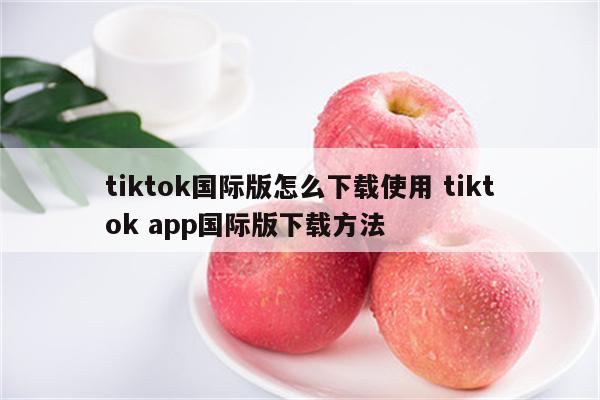 tiktok国际版怎么下载使用 tiktok app国际版下载方法