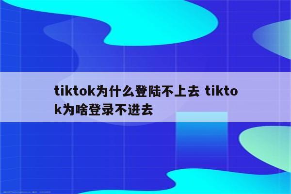 tiktok为什么登陆不上去 tiktok为啥登录不进去