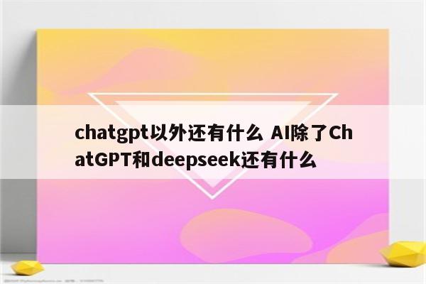 chatgpt以外还有什么 AI除了ChatGPT和deepseek还有什么