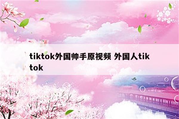 tiktok外国帅手原视频 外国人tiktok