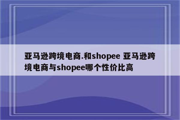 亚马逊跨境电商.和shopee 亚马逊跨境电商与shopee哪个性价比高