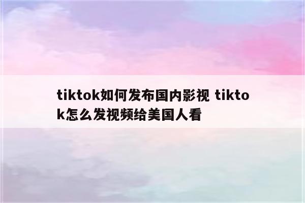 tiktok如何发布国内影视 tiktok怎么发视频给美国人看