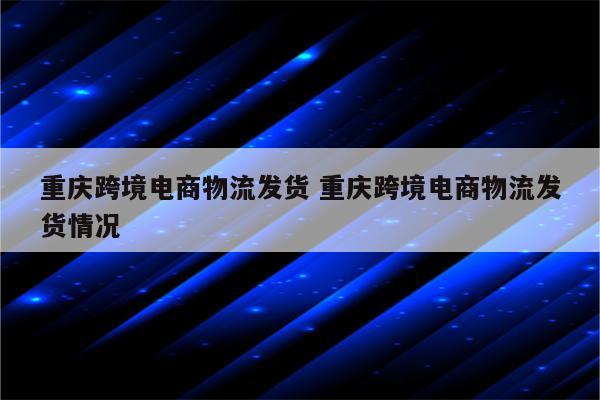 重庆跨境电商物流发货 重庆跨境电商物流发货情况