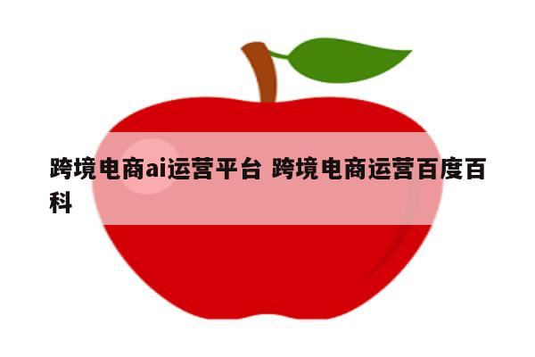 跨境电商ai运营平台 跨境电商运营百度百科