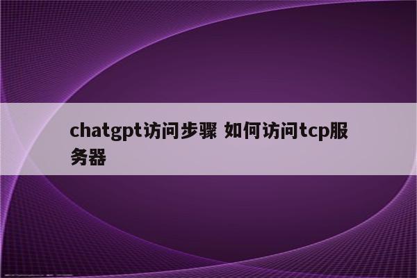 chatgpt访问步骤 如何访问tcp服务器