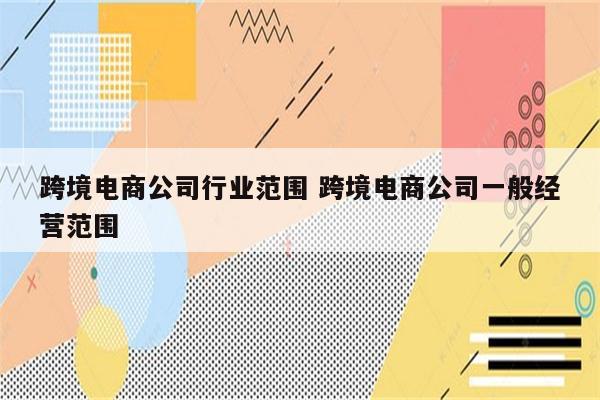 跨境电商公司行业范围 跨境电商公司一般经营范围