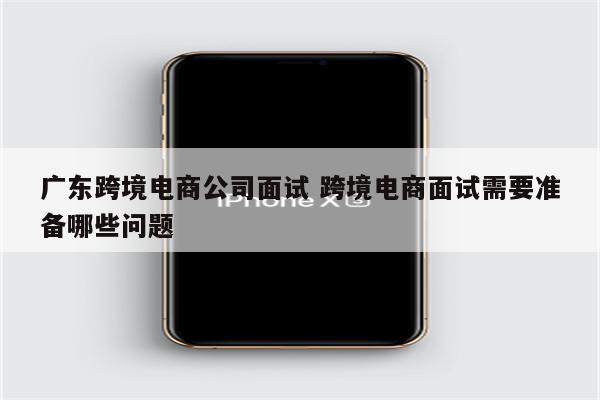 广东跨境电商公司面试 跨境电商面试需要准备哪些问题