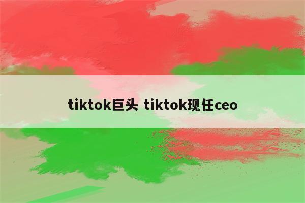 tiktok巨头 tiktok现任ceo