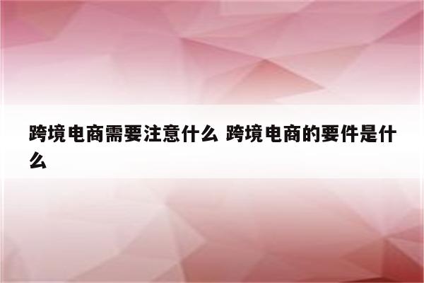 跨境电商需要注意什么 跨境电商的要件是什么