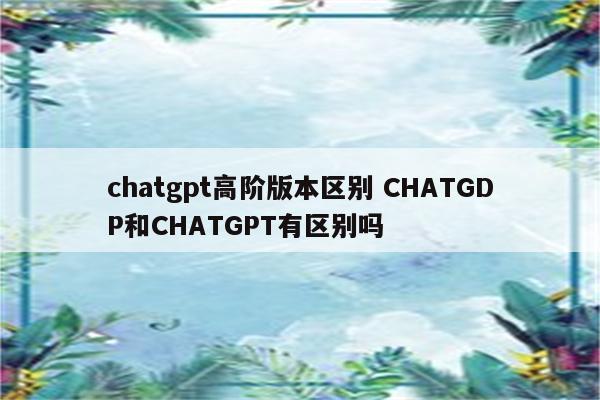 chatgpt高阶版本区别 CHATGDP和CHATGPT有区别吗