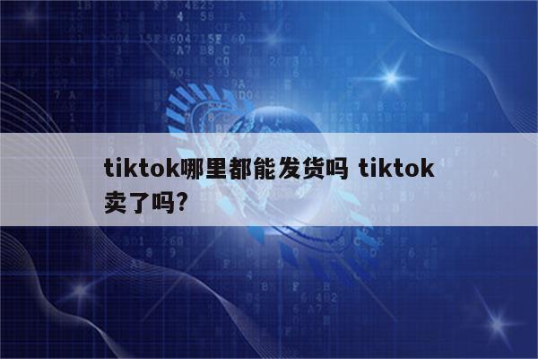 tiktok哪里都能发货吗 tiktok卖了吗?