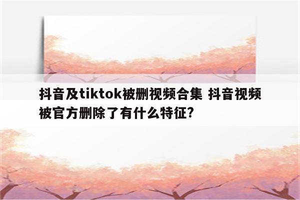 抖音及tiktok被删视频合集 抖音视频被官方删除了有什么特征?