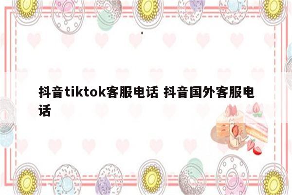 抖音tiktok客服电话 抖音国外客服电话