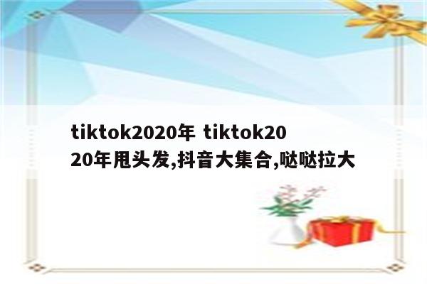 tiktok2020年 tiktok2020年甩头发,抖音大集合,哒哒拉大
