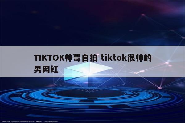 TIKTOK帅哥自拍 tiktok很帅的男网红