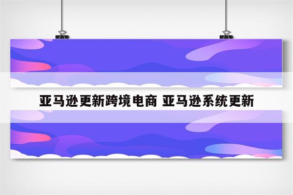 亚马逊更新跨境电商 亚马逊系统更新