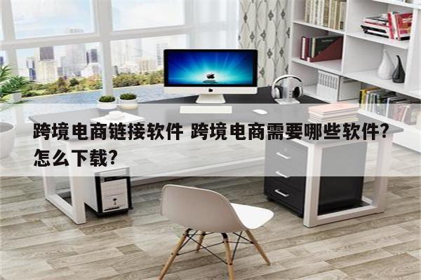 跨境电商链接软件 跨境电商需要哪些软件?怎么下载?