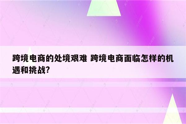 跨境电商的处境艰难 跨境电商面临怎样的机遇和挑战?