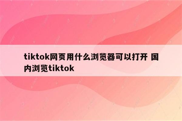 tiktok网页用什么浏览器可以打开 国内浏览tiktok