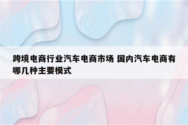 跨境电商行业汽车电商市场 国内汽车电商有哪几种主要模式
