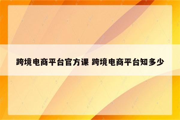 跨境电商平台官方课 跨境电商平台知多少