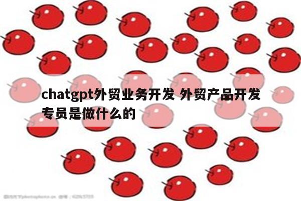 chatgpt外贸业务开发 外贸产品开发专员是做什么的