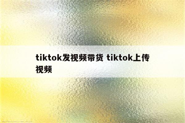 tiktok发视频带货 tiktok上传视频