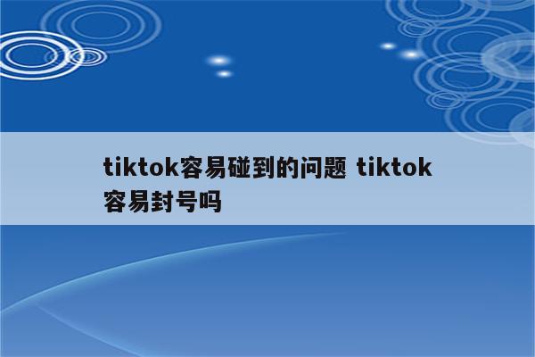 tiktok容易碰到的问题 tiktok容易封号吗