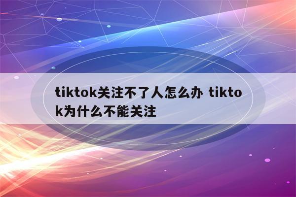 tiktok关注不了人怎么办 tiktok为什么不能关注