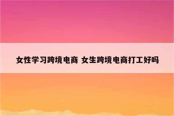 女性学习跨境电商 女生跨境电商打工好吗