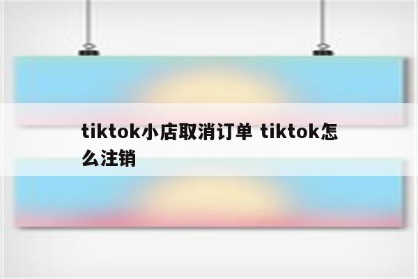 tiktok小店取消订单 tiktok怎么注销
