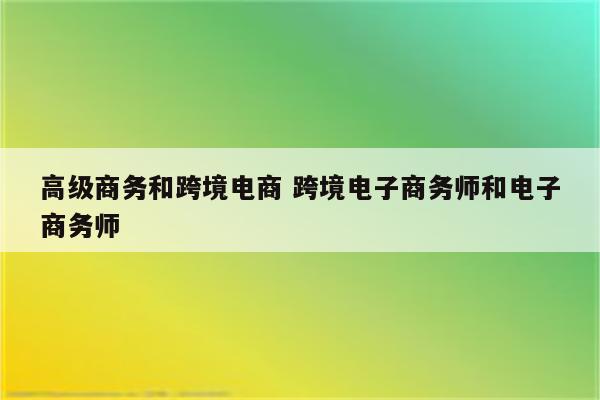 高级商务和跨境电商 跨境电子商务师和电子商务师