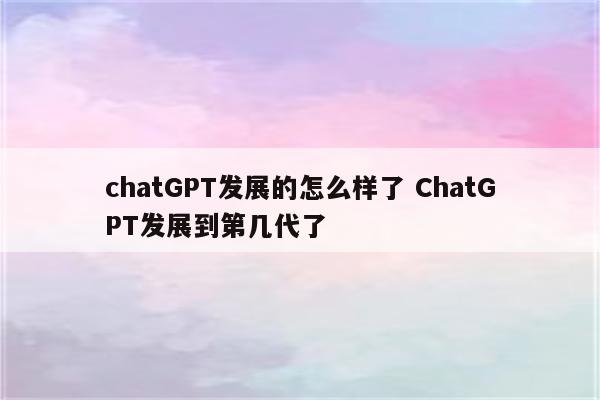 chatGPT发展的怎么样了 ChatGPT发展到第几代了