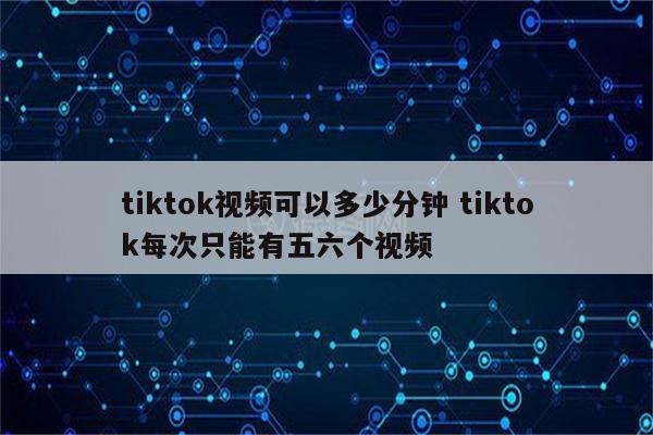 tiktok视频可以多少分钟 tiktok每次只能有五六个视频