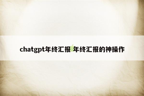 chatgpt年终汇报 年终汇报的神操作
