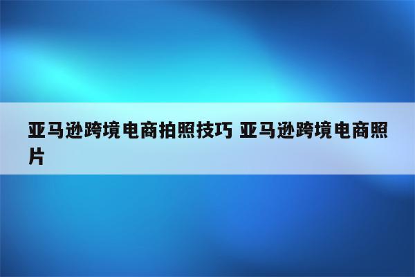 亚马逊跨境电商拍照技巧 亚马逊跨境电商照片