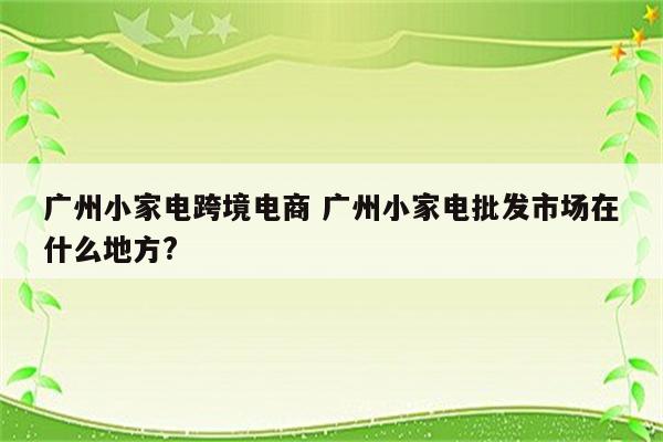 广州小家电跨境电商 广州小家电批发市场在什么地方?